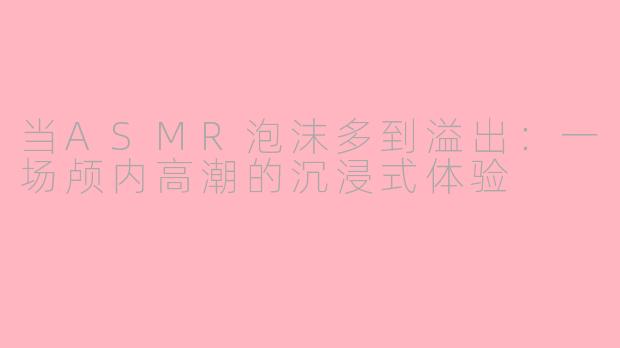 当ASMR泡沫多到溢出:一场颅内高潮的沉浸式体验