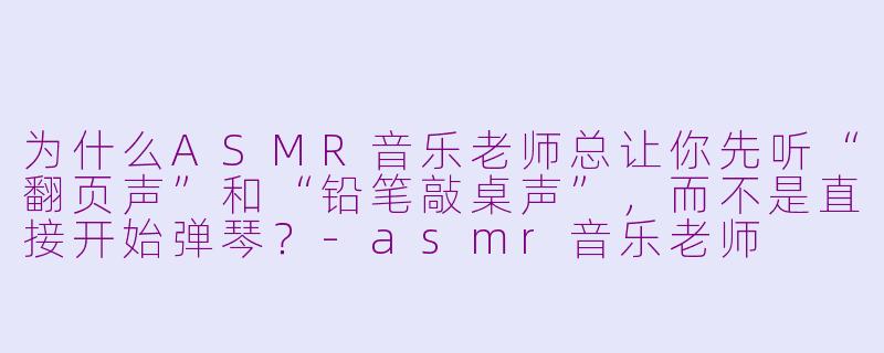 为什么ASMR音乐老师总让你先听“翻页声”和“铅笔敲桌声”，而不是直接开始弹琴？-asmr音乐老师