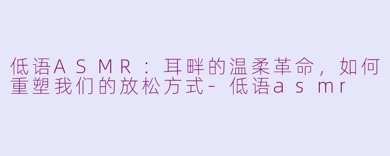 低语ASMR:耳畔的温柔革命,如何重塑我们的放松方式-低语asmr