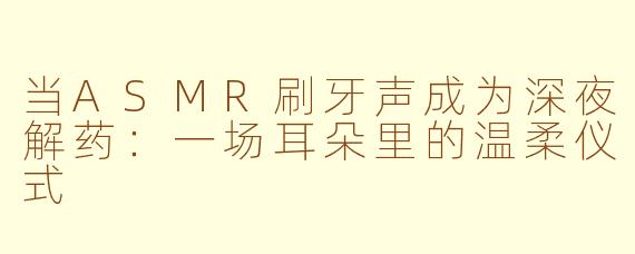 当ASMR刷牙声成为深夜解药:一场耳朵里的温柔仪式