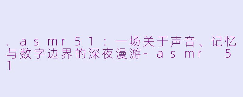 .asmr51:一场关于声音、记忆与数字边界的深夜漫游-asmr 51