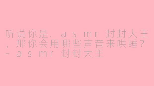 听说你是.asmr封封大王，那你会用哪些声音来哄睡？-asmr封封大王