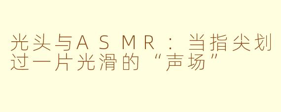 光头与ASMR:当指尖划过一片光滑的“声场”