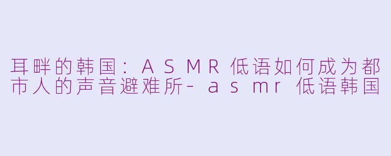 耳畔的韩国:ASMR低语如何成为都市人的声音避难所-asmr低语韩国