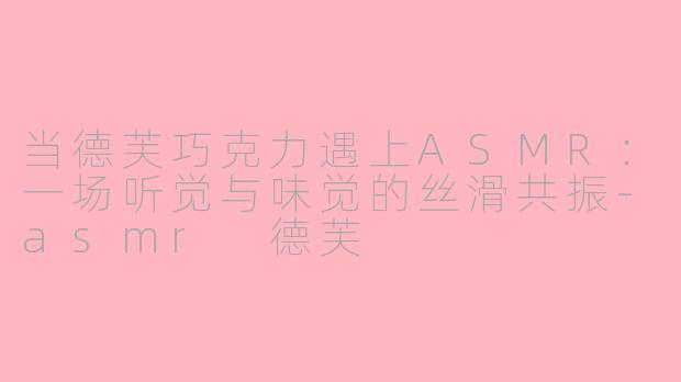 当德芙巧克力遇上ASMR:一场听觉与味觉的丝滑共振-asmr 德芙