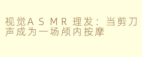 视觉ASMR理发:当剪刀声成为一场颅内按摩