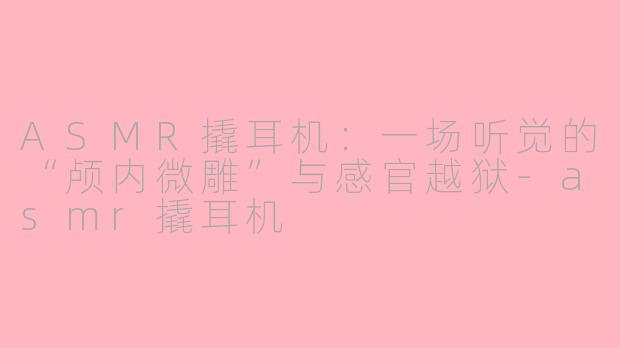 ASMR撬耳机:一场听觉的“颅内微雕”与感官越狱-asmr撬耳机