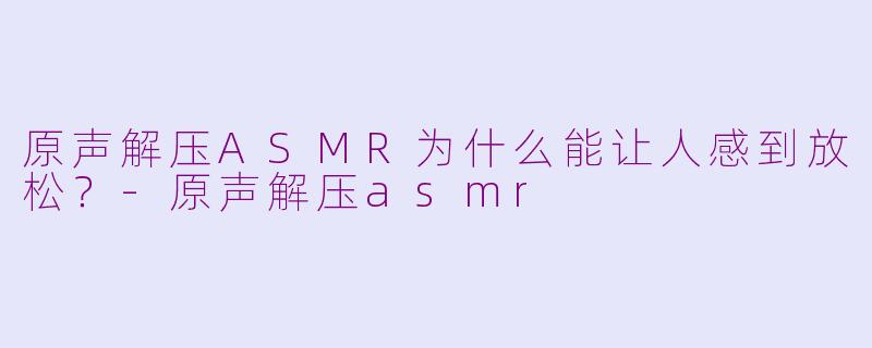 原声解压ASMR为什么能让人感到放松？-原声解压asmr