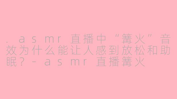 .asmr直播中“篝火”音效为什么能让人感到放松和助眠？