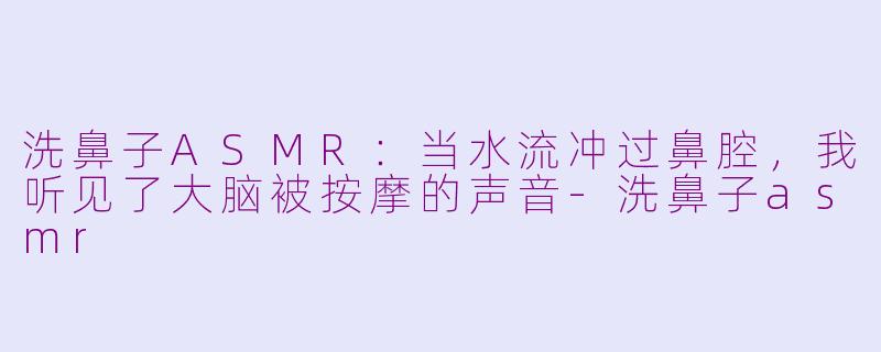 洗鼻子ASMR:当水流冲过鼻腔,我听见了大脑被按摩的声音-洗鼻子asmr