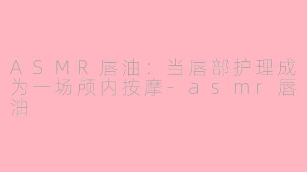 ASMR唇油:当唇部护理成为一场颅内按摩-asmr唇油