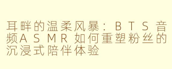 耳畔的温柔风暴:BTS音频ASMR如何重塑粉丝的沉浸式陪伴体验