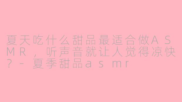 夏天吃什么甜品最适合做ASMR，听声音就让人觉得凉快？-夏季甜品asmr