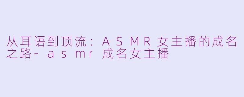 从耳语到顶流:ASMR女主播的成名之路-asmr成名女主播
