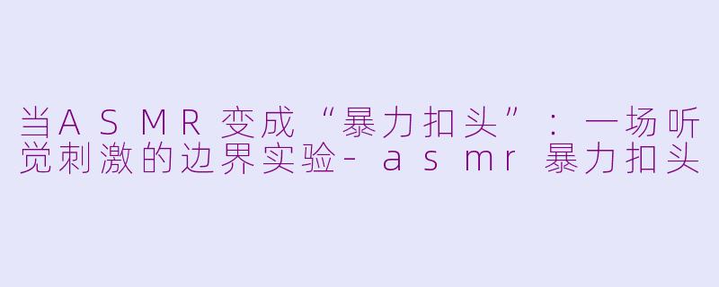 当ASMR变成“暴力扣头”：一场听觉刺激的边界实验-asmr暴力扣头