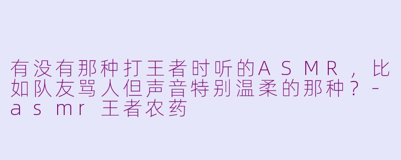 有没有那种打王者时听的ASMR，比如队友骂人但声音特别温柔的那种？-asmr王者农药