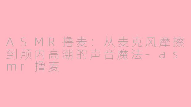 ASMR撸麦:从麦克风摩擦到颅内高潮的声音魔法-asmr撸麦