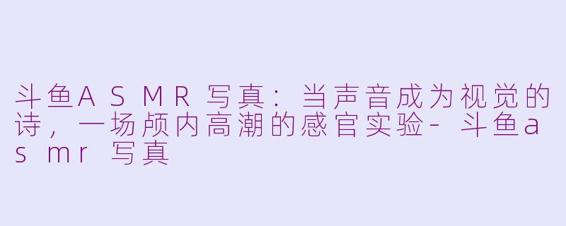 斗鱼ASMR写真:当声音成为视觉的诗,一场颅内高潮的感官实验-斗鱼asmr写真