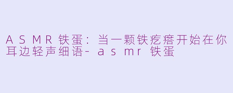 ASMR铁蛋:当一颗铁疙瘩开始在你耳边轻声细语-asmr铁蛋