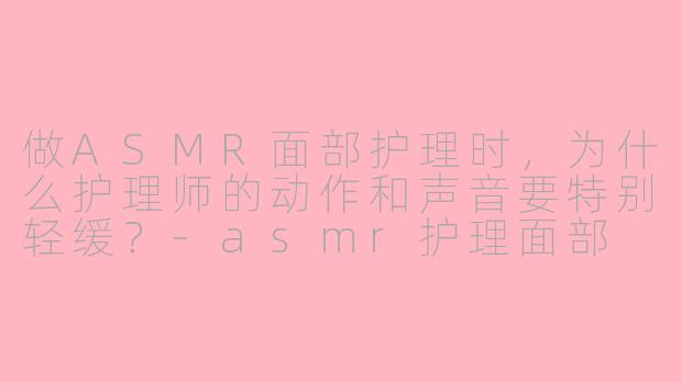 做ASMR面部护理时，为什么护理师的动作和声音要特别轻缓？-asmr护理面部