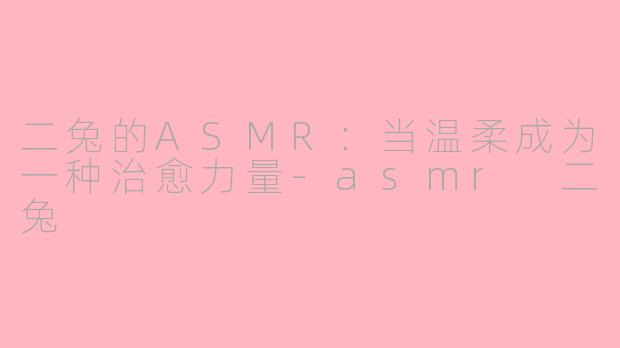 二兔的ASMR：当温柔成为一种治愈力量-asmr 二兔