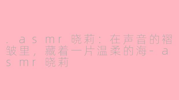 .asmr晓莉:在声音的褶皱里,藏着一片温柔的海-asmr晓莉