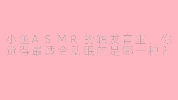 小鱼ASMR的触发音里，你觉得最适合助眠的是哪一种？