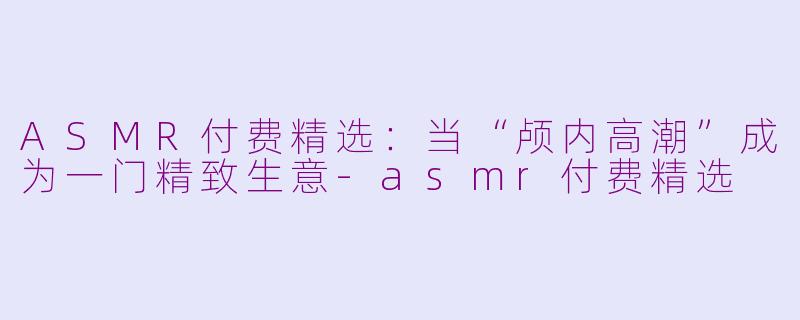 ASMR付费精选:当“颅内高潮”成为一门精致生意-asmr付费精选