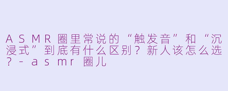 ASMR圈里常说的“触发音”和“沉浸式”到底有什么区别?新人该怎么选?-asmr圈儿