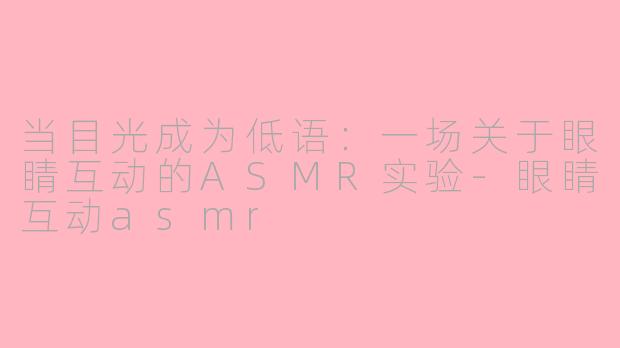 当目光成为低语:一场关于眼睛互动的ASMR实验-眼睛互动asmr