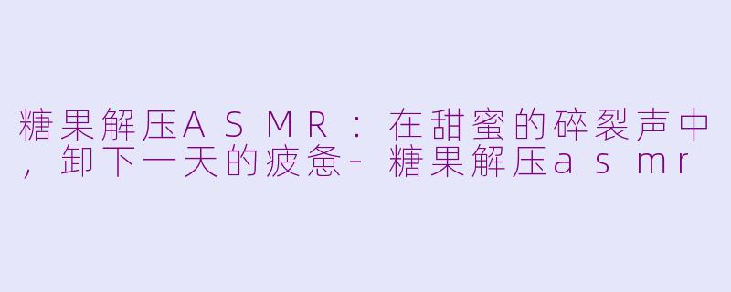 糖果解压ASMR:在甜蜜的碎裂声中,卸下一天的疲惫-糖果解压asmr