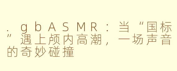 .gbASMR：当“国标”遇上颅内高潮，一场声音的奇妙碰撞