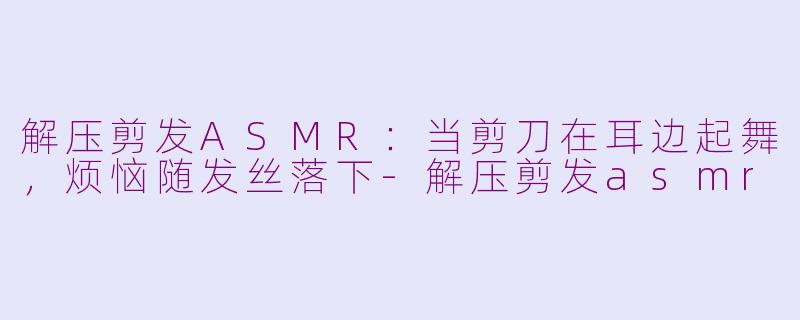 解压剪发ASMR:当剪刀在耳边起舞,烦恼随发丝落下-解压剪发asmr