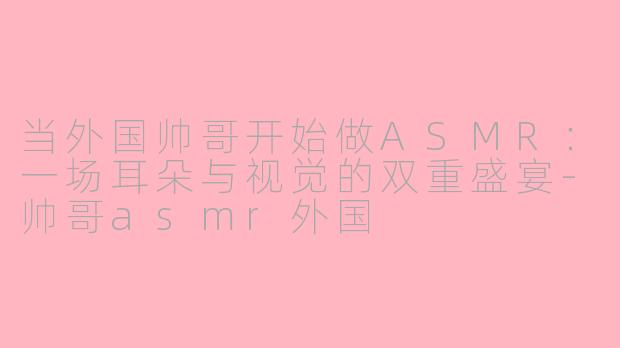 当外国帅哥开始做ASMR:一场耳朵与视觉的双重盛宴-帅哥asmr外国