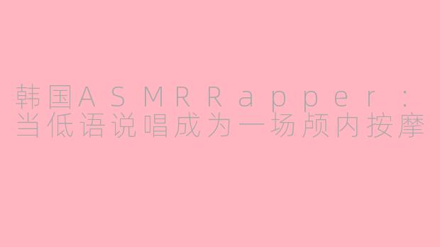 韩国ASMRRapper:当低语说唱成为一场颅内按摩