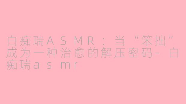白痴瑞ASMR：当“笨拙”成为一种治愈的解压密码-白痴瑞asmr