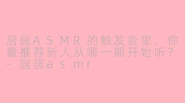 居居ASMR的触发音里，你最推荐新人从哪一期开始听？-居居asmr