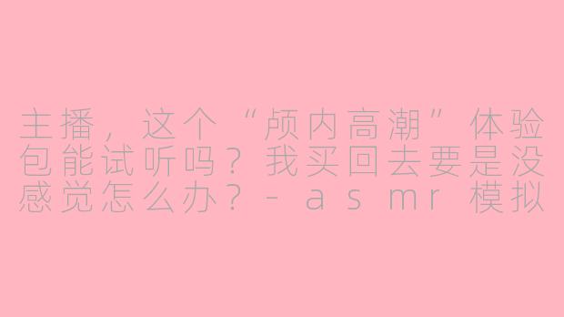 主播,这个“颅内高潮”体验包能试听吗?我买回去要是没感觉怎么办?-asmr模拟销售