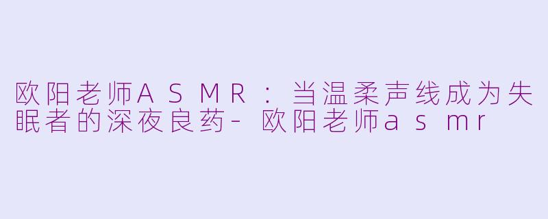 欧阳老师ASMR:当温柔声线成为失眠者的深夜良药-欧阳老师asmr