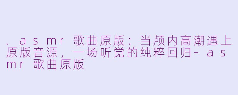 .asmr歌曲原版:当颅内高潮遇上原版音源,一场听觉的纯粹回归-asmr歌曲原版
