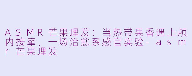 ASMR芒果理发:当热带果香遇上颅内按摩,一场治愈系感官实验-asmr芒果理发