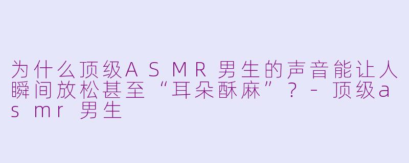为什么顶级ASMR男生的声音能让人瞬间放松甚至“耳朵酥麻”?-顶级asmr男生