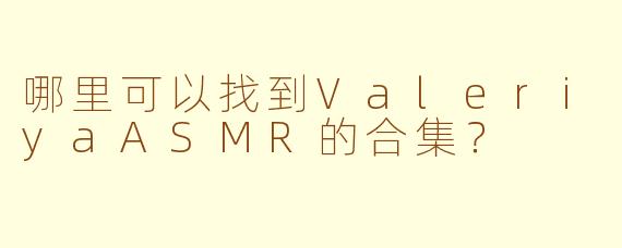哪里可以找到ValeriyaASMR的合集？