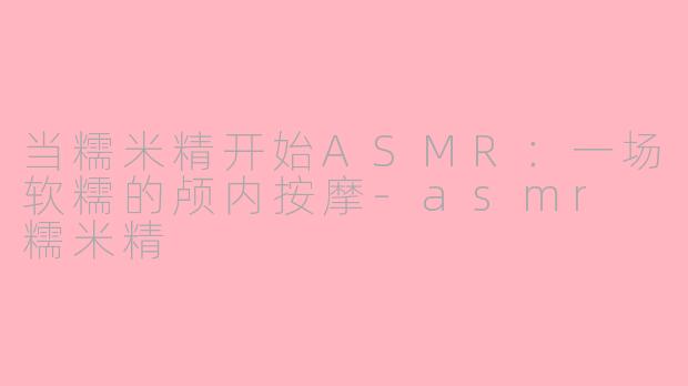 当糯米精开始ASMR：一场软糯的颅内按摩-asmr 糯米精