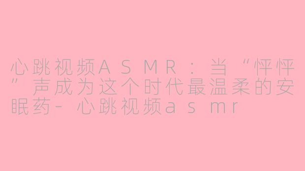 心跳视频ASMR:当“怦怦”声成为这个时代最温柔的安眠药-心跳视频asmr