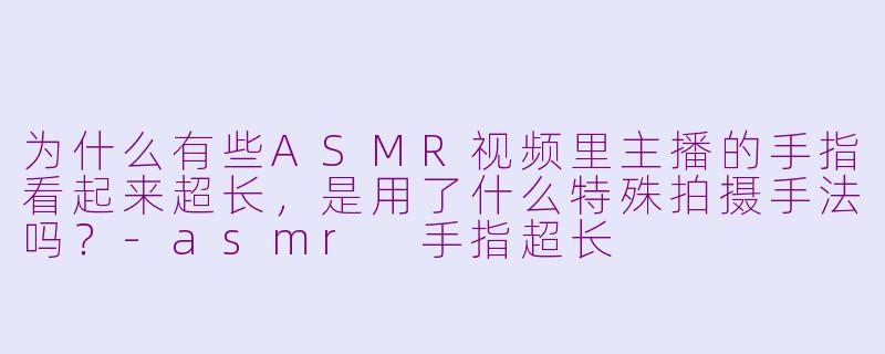 为什么有些ASMR视频里主播的手指看起来超长，是用了什么特殊拍摄手法吗？-asmr 手指超长