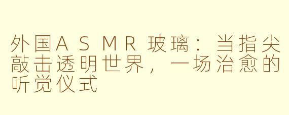 外国ASMR玻璃：当指尖敲击透明世界，一场治愈的听觉仪式