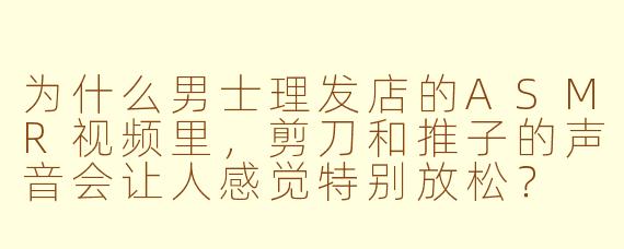 为什么男士理发店的ASMR视频里，剪刀和推子的声音会让人感觉特别放松？