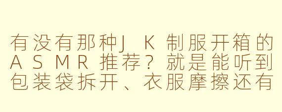 有没有那种JK制服开箱的ASMR推荐？就是能听到包装袋拆开、衣服摩擦还有拉链声音的那种？