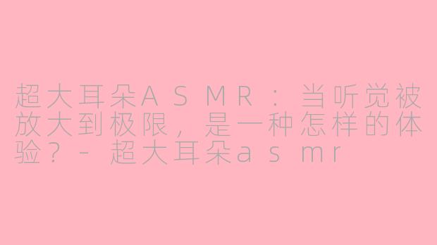 超大耳朵ASMR:当听觉被放大到极限,是一种怎样的体验?-超大耳朵asmr